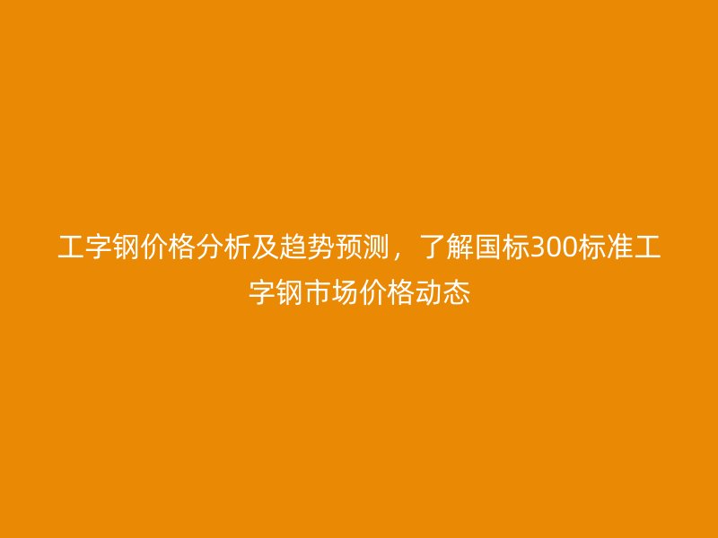 工字钢价格分析及趋势预测,了解国标300标准工字钢市场价格动态