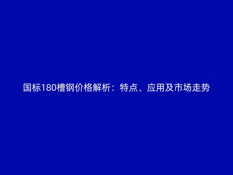 国标180槽钢价格解析:特点、应用及市场走势