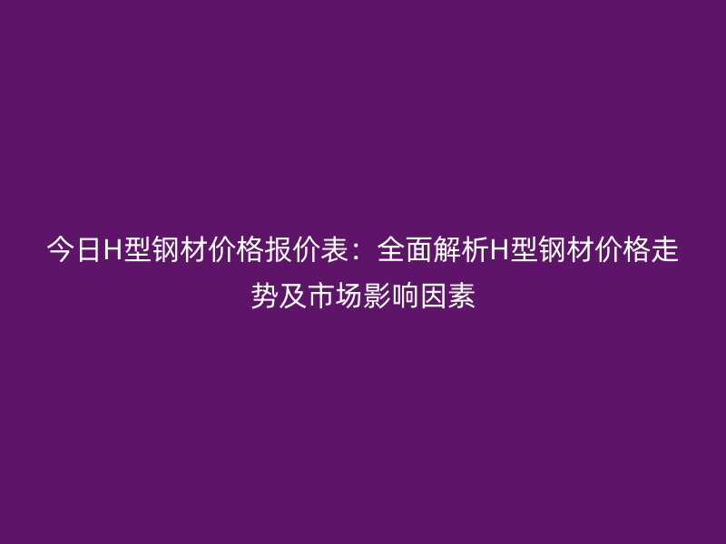 今日H型钢材价格报价表:全面解析H型钢材价格走势及市场影响因素