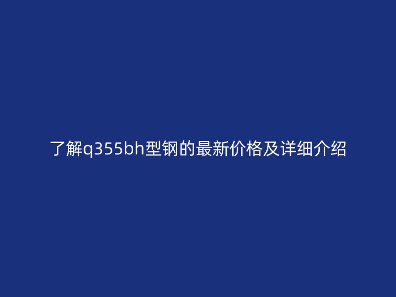 了解q355bh型钢的最新价格及详细介绍
