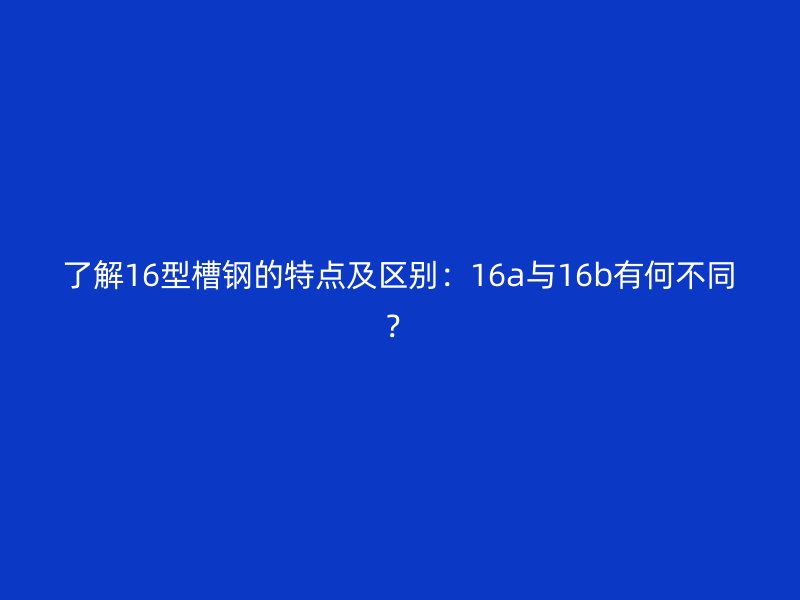 了解16型槽钢的特点及区别:16a与16b有何不同?