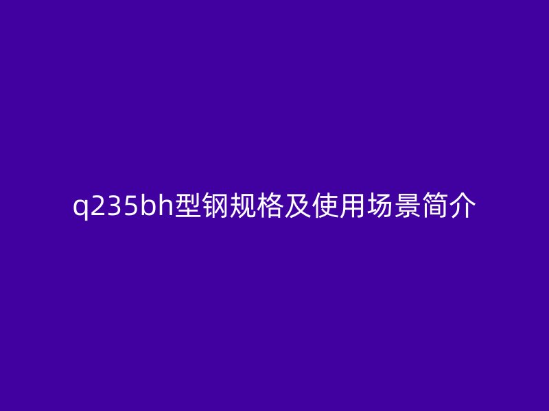 q235bh型钢规格及使用场景简介