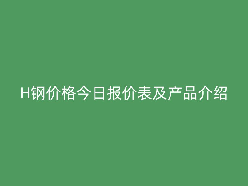 H钢价格今日报价表及产品介绍