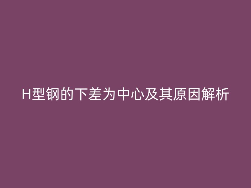 H型钢的下差为中心及其原因解析