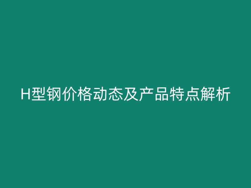 H型钢价格动态及产品特点解析