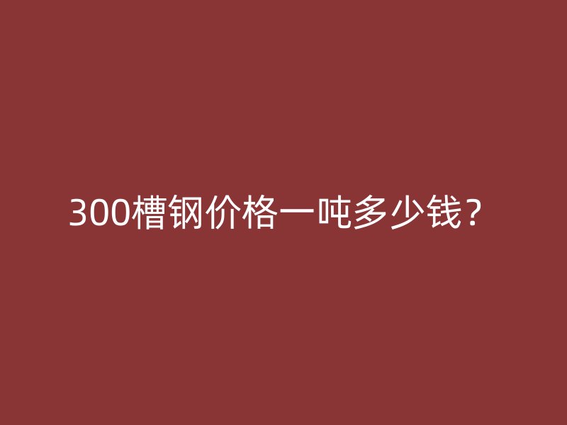 300槽钢价格一吨多少钱?