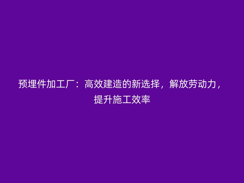预埋件加工厂：高效建造的新选择，解放劳动力，提升施工效率