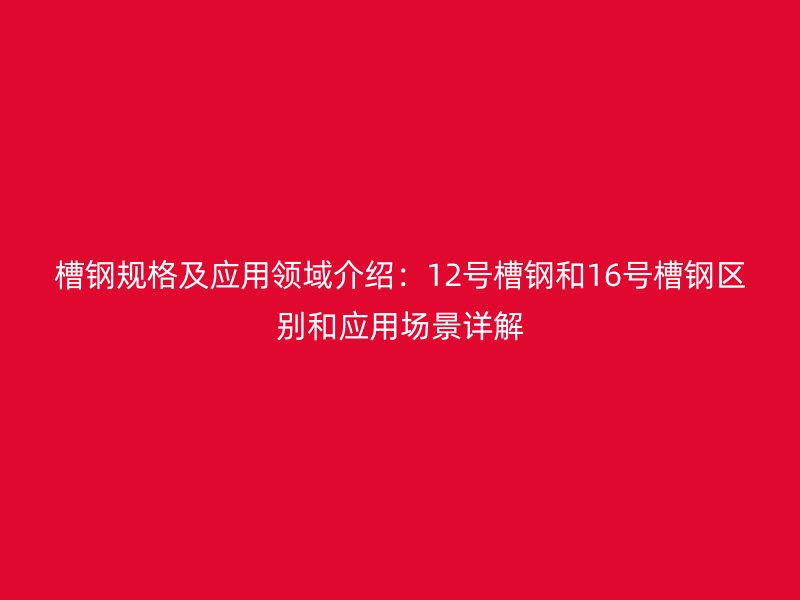 槽钢规格及应用领域介绍：12号槽钢和16号槽钢区别和应用场景详解