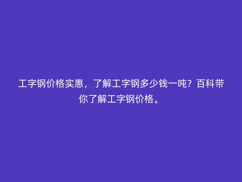 工字钢价格实惠,了解工字钢多少钱一吨?百科带你了解工字钢价格。