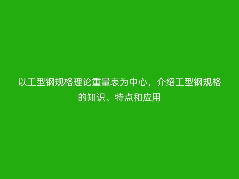 以工型钢规格理论重量表为中心,介绍工型钢规格的知识、特点和应用