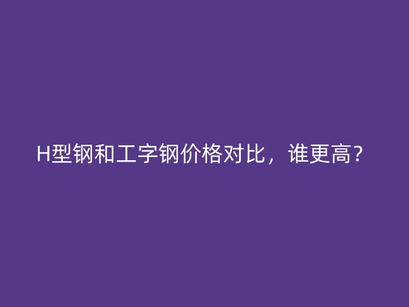 H型钢和工字钢价格对比,谁更高?