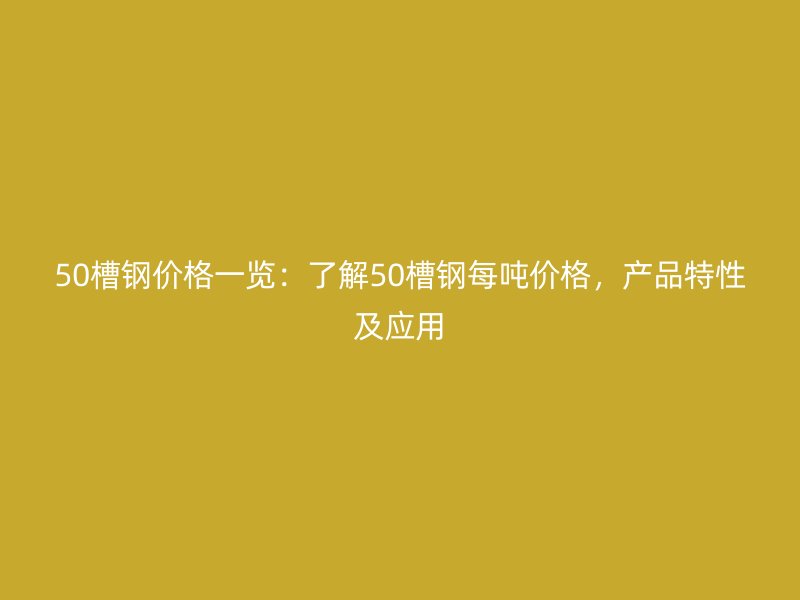 50槽钢价格一览：了解50槽钢每吨价格，产品特性及应用