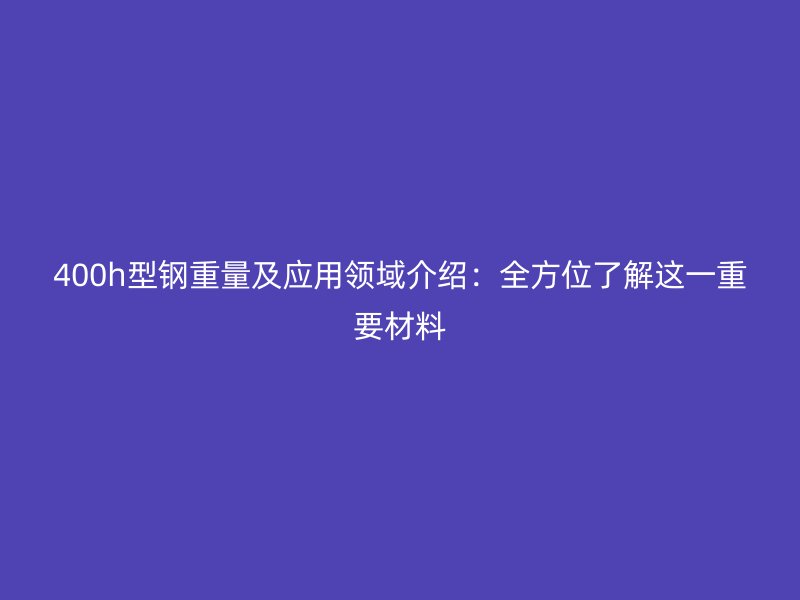 400h型钢重量及应用领域介绍:全方位了解这一重要材料