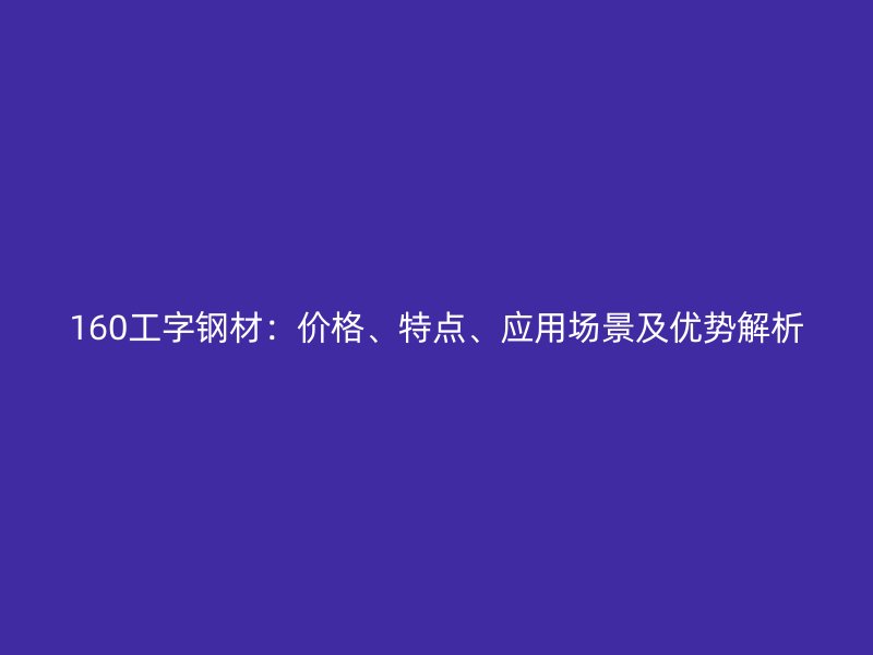 160工字钢材：价格、特点、应用场景及优势解析