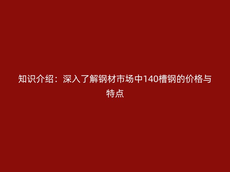 知识介绍：深入了解钢材市场中140槽钢的价格与特点