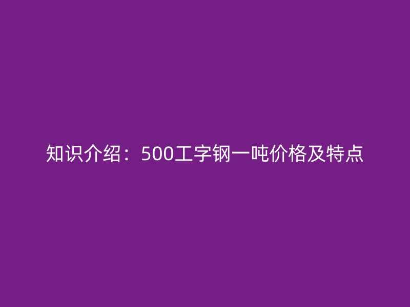 知识介绍：500工字钢一吨价格及特点