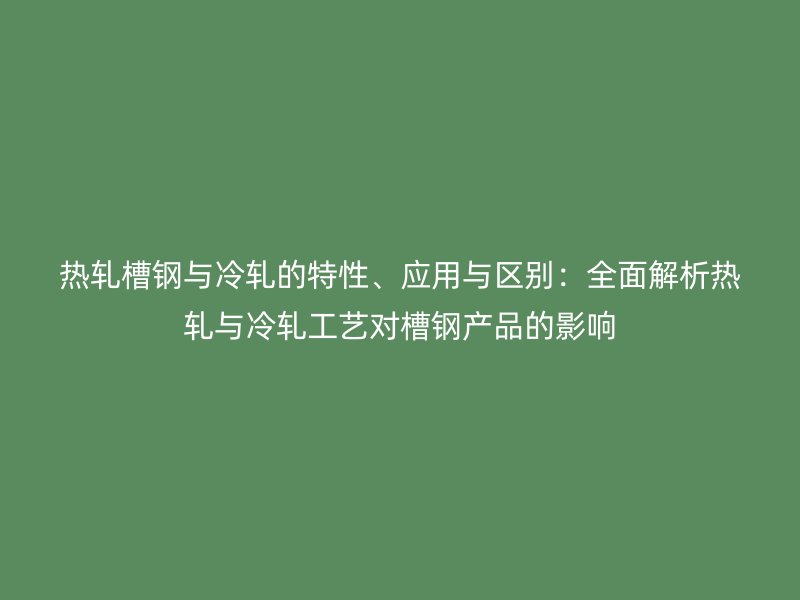 热轧槽钢与冷轧的特性、应用与区别:全面解析热轧与冷轧工艺对槽钢产品的影响