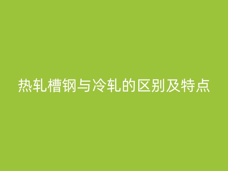 热轧槽钢与冷轧的区别及特点
