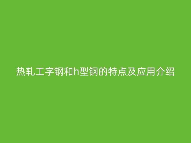 热轧工字钢和h型钢的特点及应用介绍