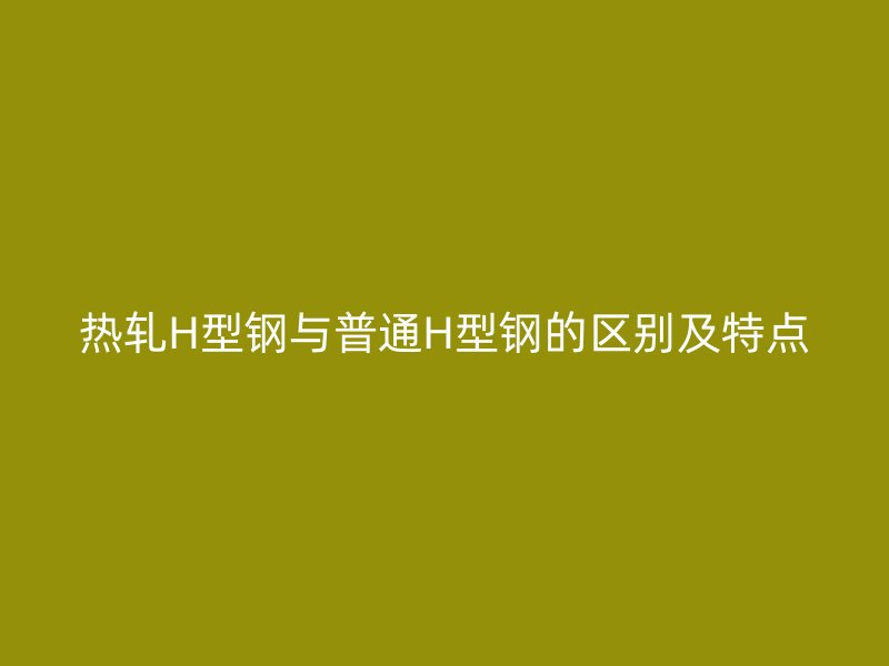 热轧H型钢与普通H型钢的区别及特点