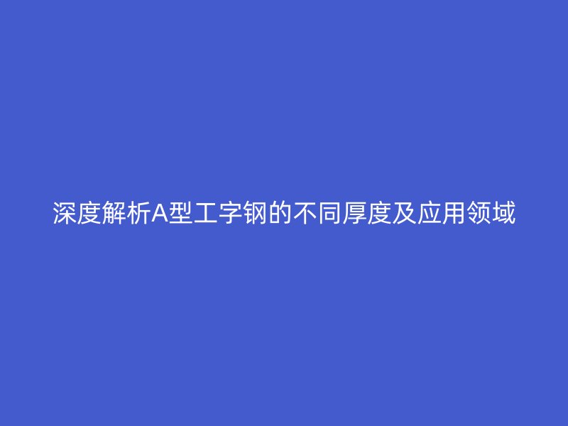 深度解析A型工字钢的不同厚度及应用领域