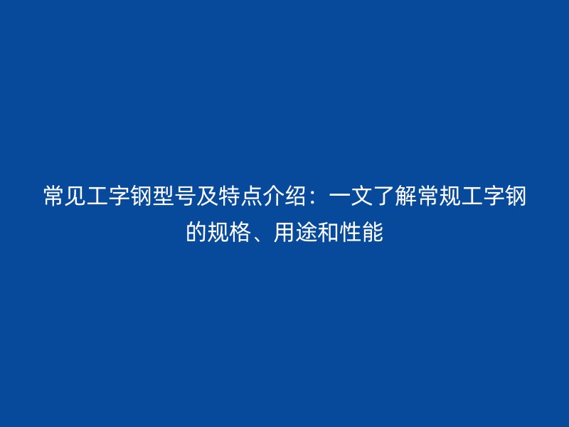 常见工字钢型号及特点介绍：一文了解常规工字钢的规格、用途和性能