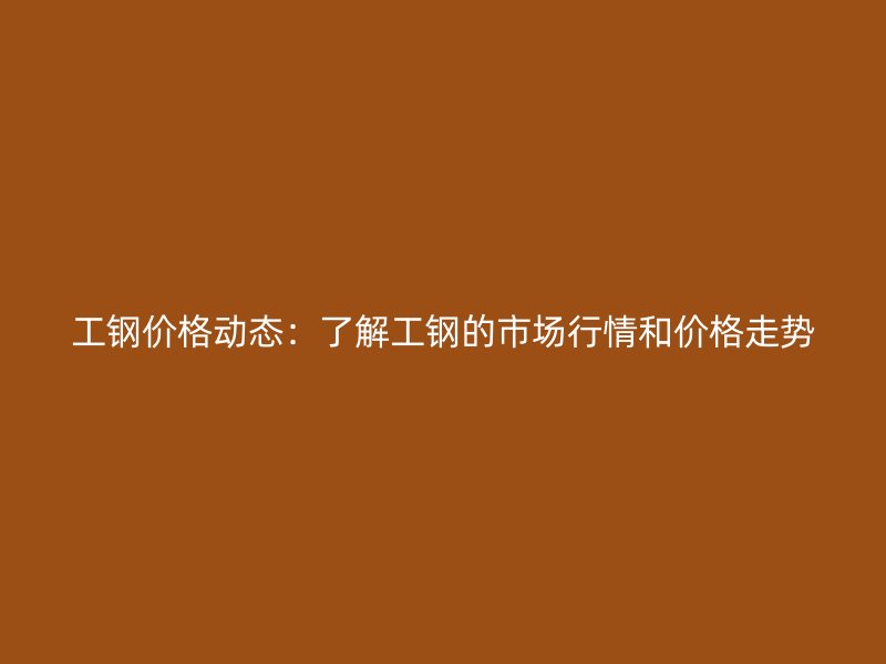 工钢价格动态：了解工钢的市场行情和价格走势