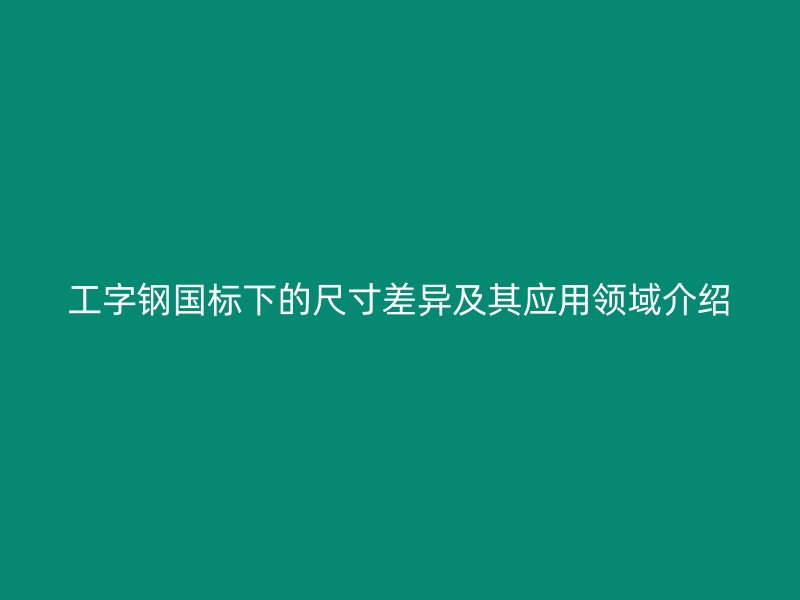 工字钢国标下的尺寸差异及其应用领域介绍
