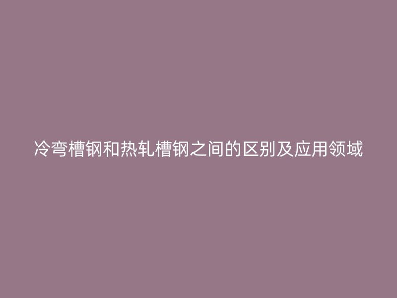 冷弯槽钢和热轧槽钢之间的区别及应用领域