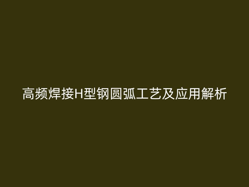 高频焊接H型钢圆弧工艺及应用解析