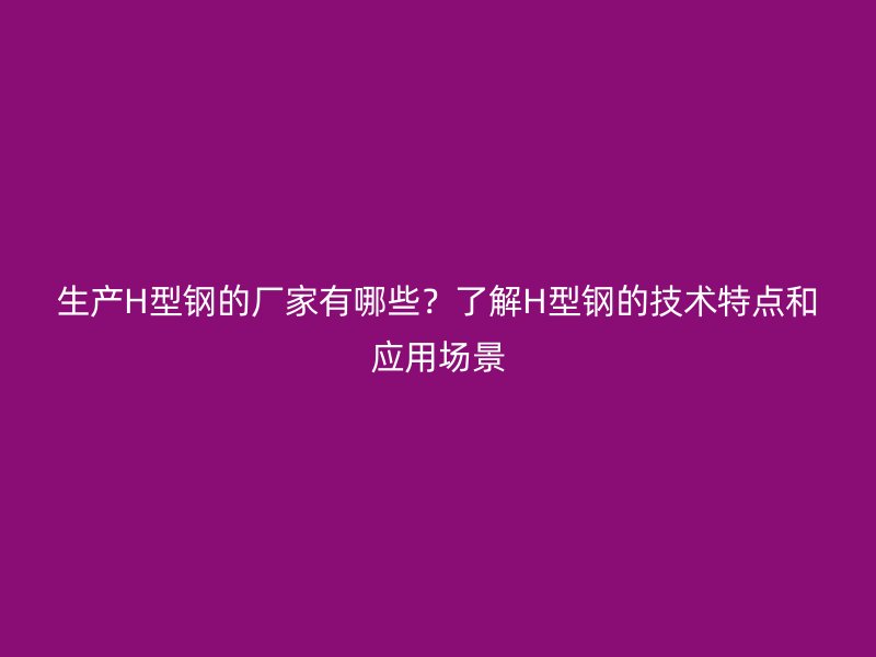 生产H型钢的厂家有哪些？了解H型钢的技术特点和应用场景