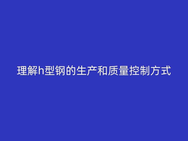 理解h型钢的生产和质量控制方式