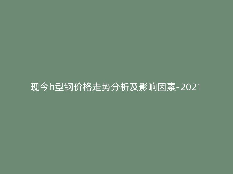 现今h型钢价格走势分析及影响因素-2021