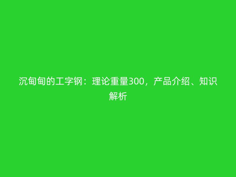 沉甸甸的工字钢：理论重量300，产品介绍、知识解析