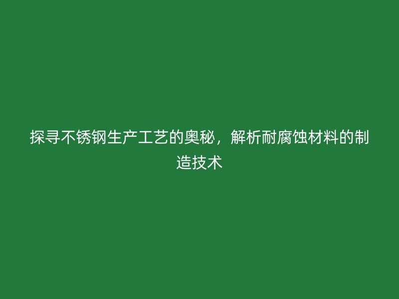 探寻不锈钢生产工艺的奥秘，解析耐腐蚀材料的制造技术