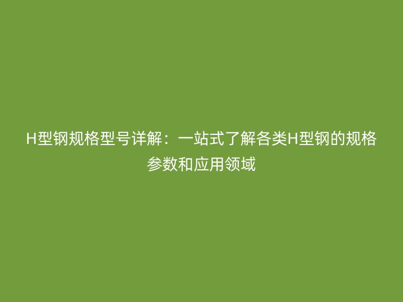 H型钢规格型号详解：一站式了解各类H型钢的规格参数和应用领域