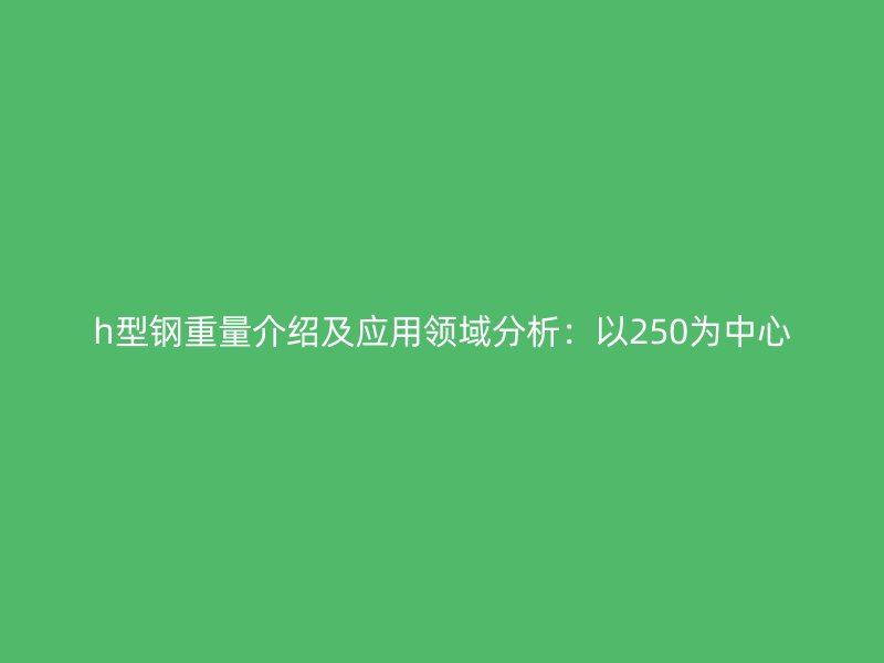 h型钢重量介绍及应用领域分析:以250为中心