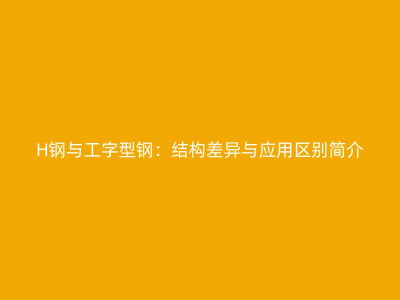 H钢与工字型钢:结构差异与应用区别简介