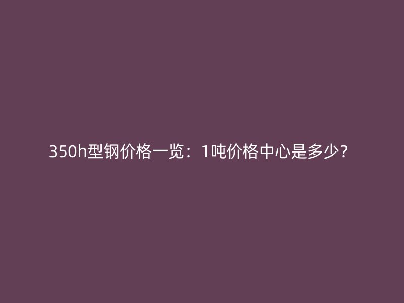 350h型钢价格一览：1吨价格中心是多少？