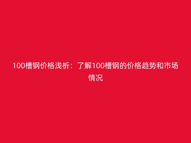 100槽钢价格浅析：了解100槽钢的价格趋势和市场情况