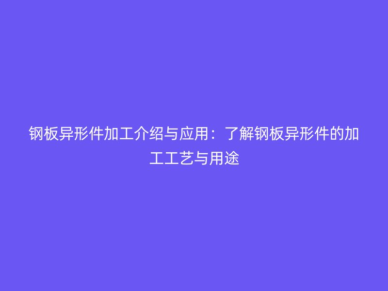 钢板异形件加工介绍与应用：了解钢板异形件的加工工艺与用途
