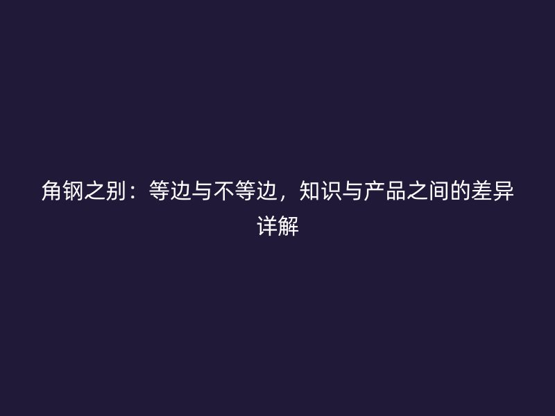 角钢之别：等边与不等边，知识与产品之间的差异详解