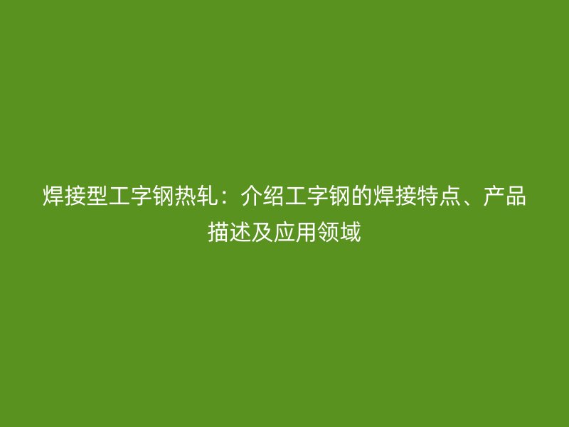焊接型工字钢热轧：介绍工字钢的焊接特点、产品描述及应用领域