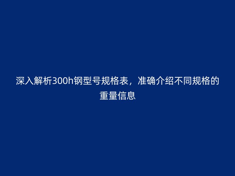 深入解析300h钢型号规格表，准确介绍不同规格的重量信息