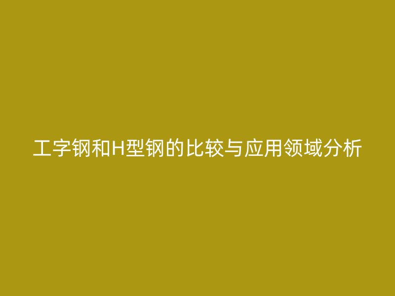 工字钢和H型钢的比较与应用领域分析