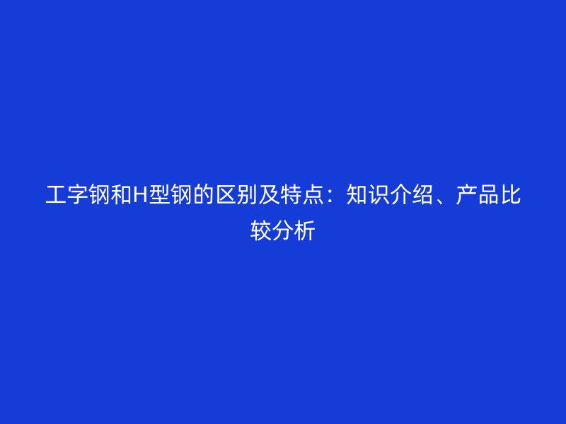 工字钢和H型钢的区别及特点:知识介绍、产品比较分析