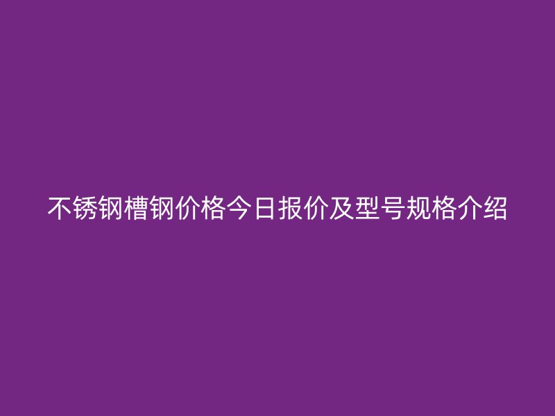 不锈钢槽钢价格今日报价及型号规格介绍