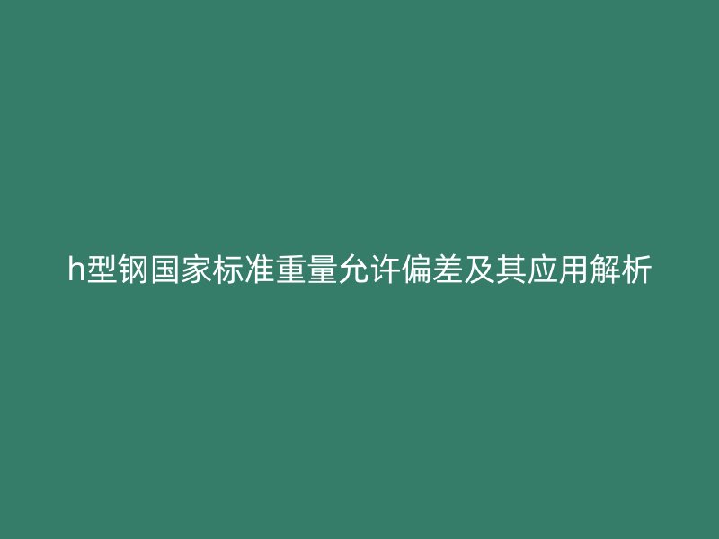 h型钢国家标准重量允许偏差及其应用解析