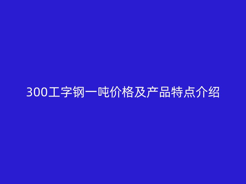 300工字钢一吨价格及产品特点介绍