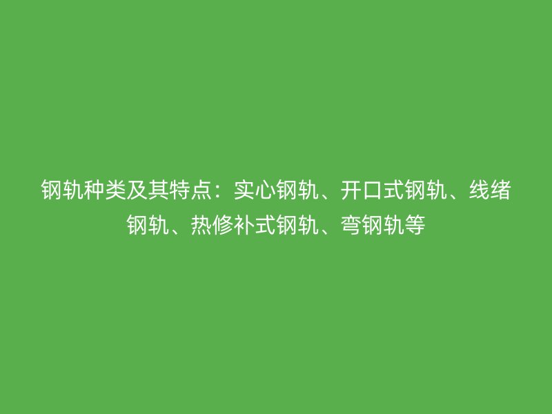 钢轨种类及其特点:实心钢轨、开口式钢轨、线绪钢轨、热修补式钢轨、弯钢轨等